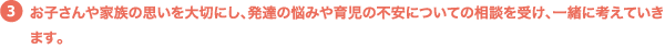 お子さんや家族の思いを大切にし、発達の悩みや育児の不安についての相談を受け、一緒に考えていきます。